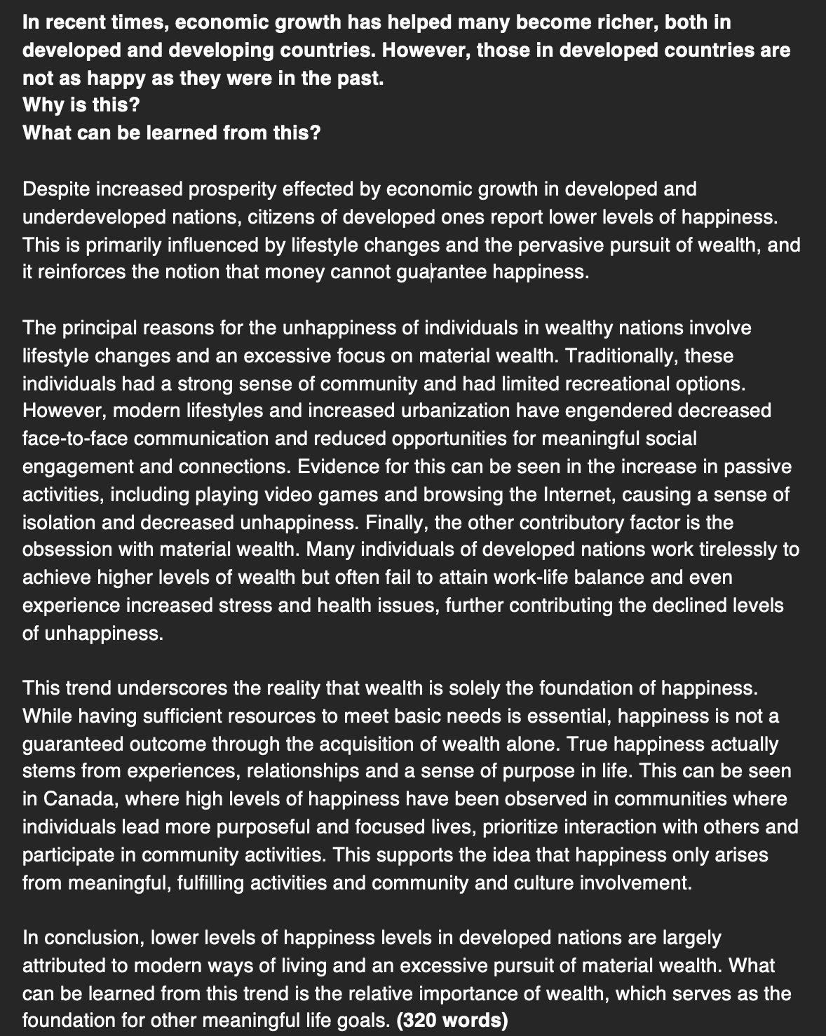Đề này về economic growth cũng là anh em của đề khó hôm 11/2 nè.
In recent times, economic growth has helped many become richer, both in developed and developing countries. However, those in developed countries are not as happy as they were in the past.
Why is this?
What can be learned from this?
Despite increased prosperity effected by economic growth in developed and underdeveloped nations, citizens of developed ones report lower levels of happiness. This is primarily influenced by lifestyle changes and the pervasive pursuit of wealth, and it reinforces the notion that money cannot guarantee happiness.
The principal reasons for the unhappiness of individuals in wealthy nations involve lifestyle changes and an excessive focus on material wealth. Traditionally, these individuals had a strong sense of community and had limited recreational options. However, modern lifestyles and increased urbanization have engendered decreased face-to-face communication and reduced opportunities for meaningful social engagement and connections. Evidence for this can be seen in the increase in passive activities, including playing video games and browsing the Internet, causing a sense of isolation and decreased unhappiness. Finally, the other contributory factor is the obsession with material wealth. Many individuals of developed nations work tirelessly to achieve higher levels of wealth but often fail to attain work-life balance and even experience increased stress and health issues, further contributing the declined levels of unhappiness.
This trend underscores the reality that wealth is solely the foundation of happiness. While having sufficient resources to meet basic needs is essential, happiness is not a guaranteed outcome through the acquisition of wealth alone. True happiness actually stems from experiences, relationships and a sense of purpose in life. This can be seen in Canada, where high levels of happiness have been observed in communities where individuals lead more purposeful and focused lives, prioritize interaction with others and participate in community activities. This supports the idea that happiness only arises from meaningful, fulfilling activities and community and culture involvement.
In conclusion, lower levels of happiness levels in developed nations are largely attributed to modern ways of living and an excessive pursuit of material wealth. What can be learned from this trend is the relative importance of wealth, which serves as the foundation for other meaningful life goals.